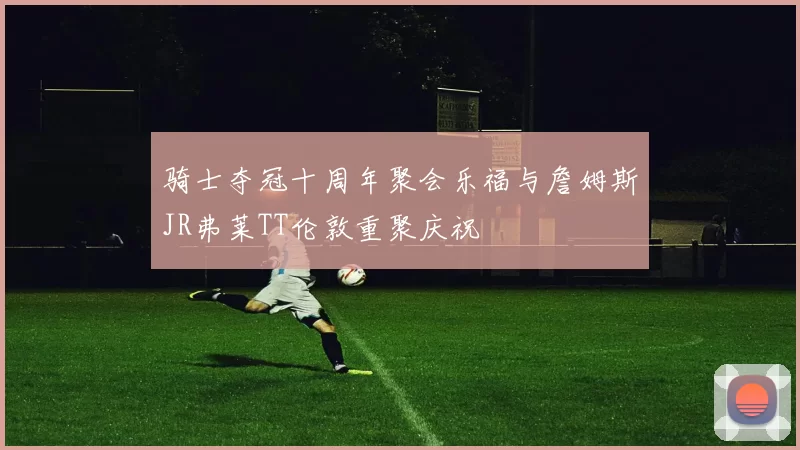 骑士夺冠十周年聚会乐福与詹姆斯JR弗莱TT伦敦重聚庆祝