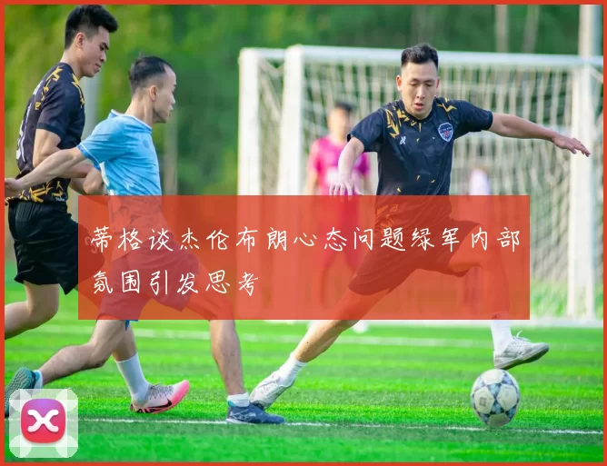 蒂格谈杰伦布朗心态问题绿军内部氛围引发思考