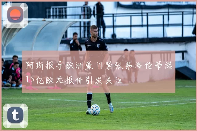 阿斯报导欧洲豪门紧张弗洛伦蒂诺15亿欧元报价引发关注