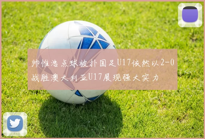 帅惟浩点球被扑国足U17依然以2-0战胜澳大利亚U17展现强大实力